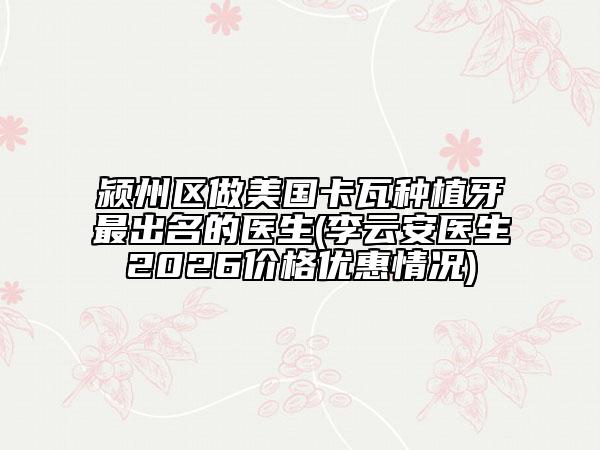 颍州区做美国卡瓦种植牙最出名的医生(李云安医生2026价格优惠情况)