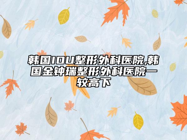 韩国IOU整形外科医院,韩国金钟瑞整形外科医院一较高下