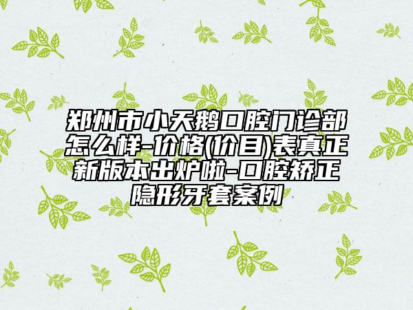 郑州市小天鹅口腔门诊部怎么样-价格(价目)表真正新版本出炉啦-口腔矫正隐形牙套案例