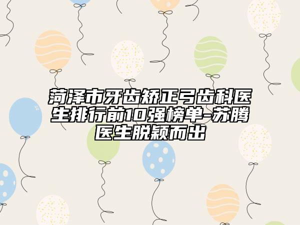 菏泽市牙齿矫正弓齿科医生排行前10强榜单-苏腾医生脱颖而出