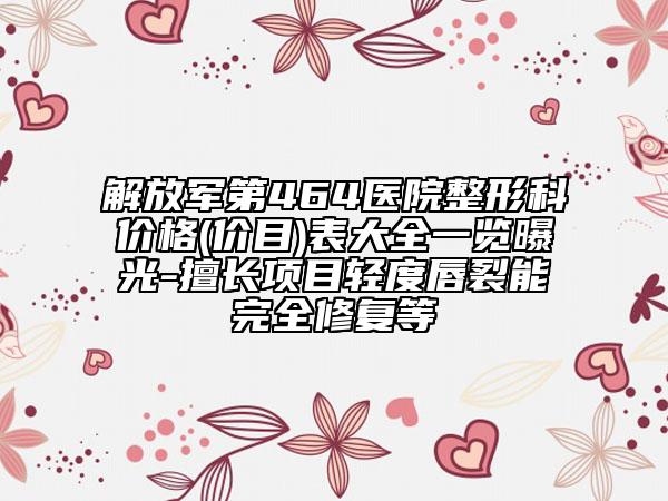 解放军第464医院整形科价格(价目)表大全一览曝光-擅长项目轻度唇裂能完全修复等