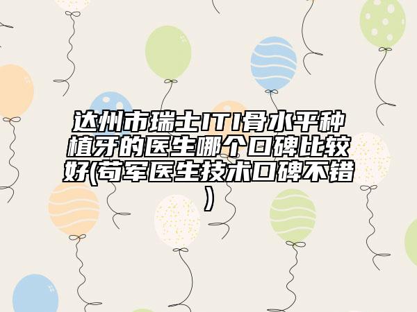 达州市瑞士ITI骨水平种植牙的医生哪个口碑比较好(苟军医生技术口碑不错)