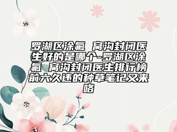 罗湖区涂氟 窝沟封闭医生好的是哪个-罗湖区涂氟 窝沟封闭医生排行榜前六久违的种草笔记又来咯