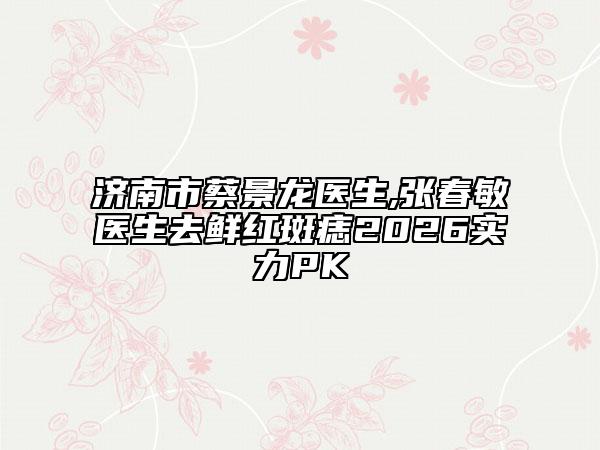 济南市蔡景龙医生,张春敏医生去鲜红斑痣2026实力PK