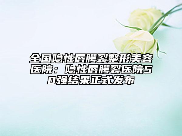 全国隐性唇腭裂整形美容医院：隐性唇腭裂医院50强结果正式发布