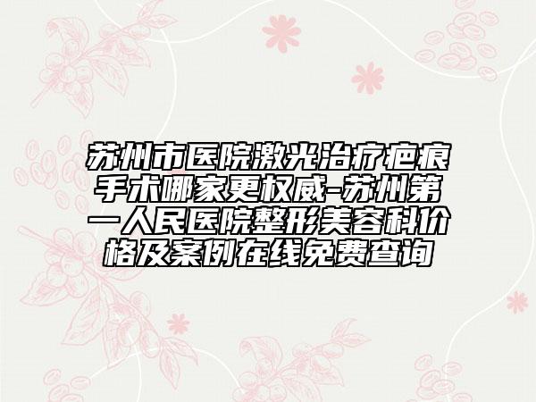 苏州市医院激光治疗疤痕手术哪家更权威-苏州第一人民医院整形美容科价格及案例在线免费查询