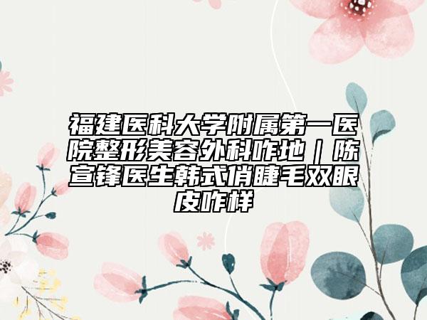福建医科大学附属第一医院整形美容外科咋地｜陈宣锋医生韩式俏睫毛双眼皮咋样