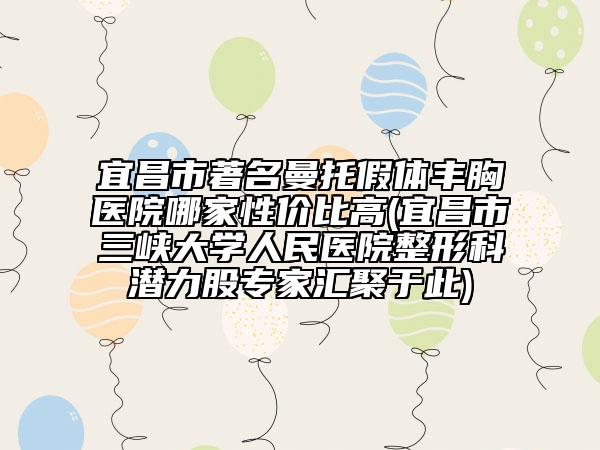 宜昌市著名曼托假体丰胸医院哪家性价比高(宜昌市三峡大学人民医院整形科潜力股专家汇聚于此)