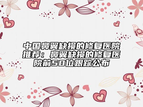 中国鼻翼缺损的修复医院推荐：鼻翼缺损的修复医院前50位跟踪公布