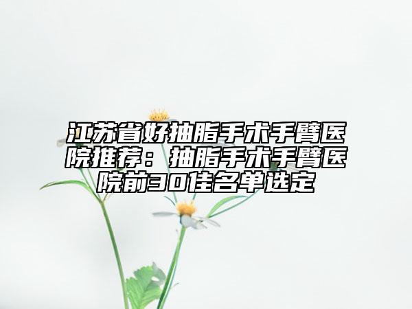 江苏省好抽脂手术手臂医院推荐：抽脂手术手臂医院前30佳名单选定