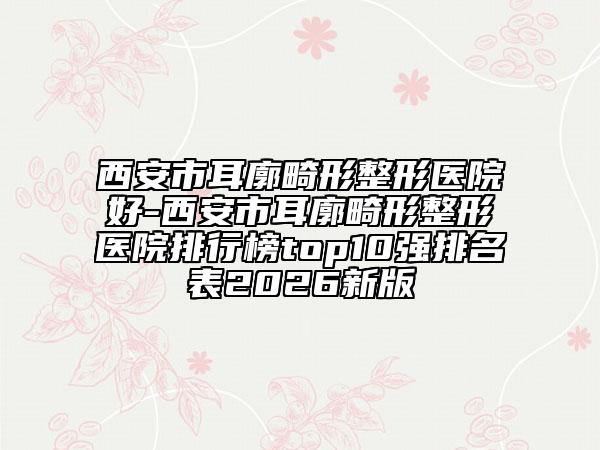 西安市耳廓畸形整形医院好-西安市耳廓畸形整形医院排行榜top10强排名表2026新版