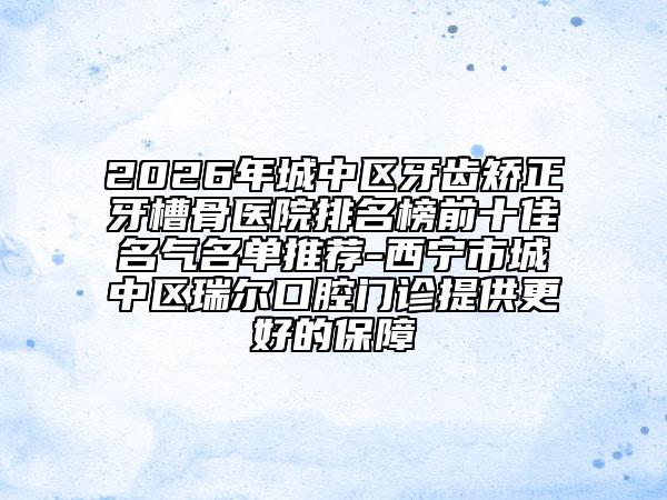 2026年城中区牙齿矫正牙槽骨医院排名榜前十佳名气名单推荐-西宁市城中区瑞尔口腔门诊提供更好的保障
