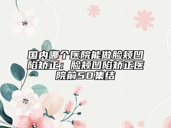 国内哪个医院能做脸颊凹陷矫正：脸颊凹陷矫正医院前50集结