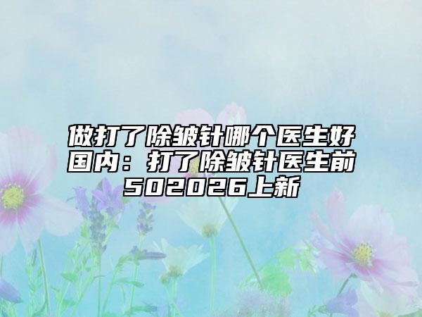 做打了除皱针哪个医生好国内：打了除皱针医生前502026上新