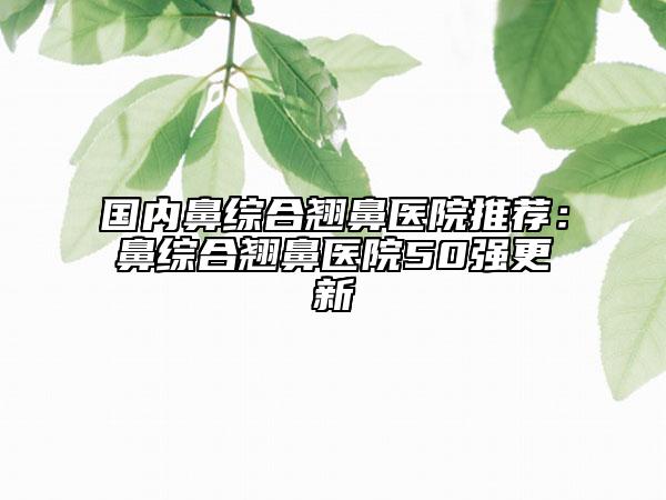 国内鼻综合翘鼻医院推荐：鼻综合翘鼻医院50强更新