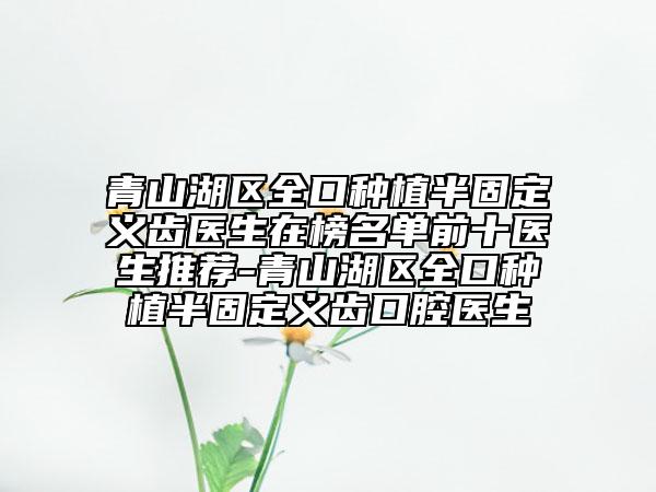 青山湖区全口种植半固定义齿医生在榜名单前十医生推荐-青山湖区全口种植半固定义齿口腔医生