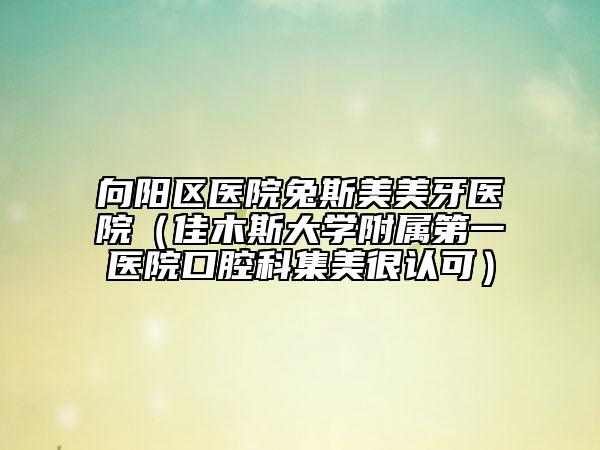 向阳区医院兔斯美美牙医院（佳木斯大学附属第一医院口腔科集美很认可）
