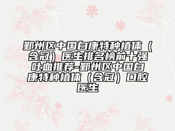 鄞州区中国白康特种植体（含冠）医生排名榜前十强吐血推荐-鄞州区中国白康特种植体（含冠）口腔医生