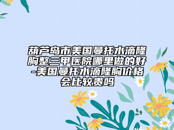 葫芦岛市美国曼托水滴隆胸整三甲医院哪里做的好-美国曼托水滴隆胸价格会比较贵吗
