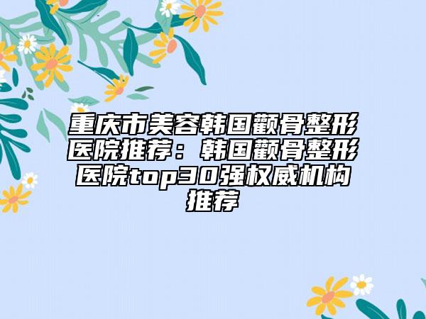 重庆市美容韩国颧骨整形医院推荐：韩国颧骨整形医院top30强权威机构推荐