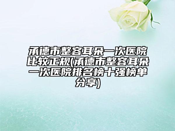 承德市整容耳朵一次医院比较正规(承德市整容耳朵一次医院排名榜十强榜单分享)