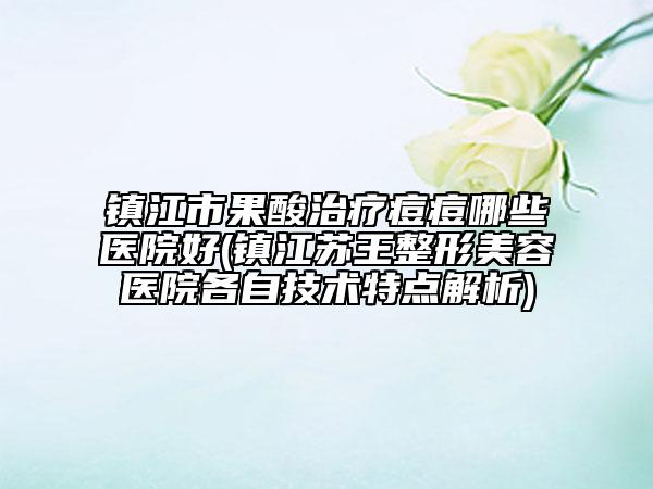 镇江市果酸治疗痘痘哪些医院好(镇江苏王整形美容医院各自技术特点解析)