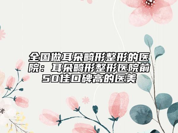 全国做耳朵畸形整形的医院：耳朵畸形整形医院前50佳口碑高的医美