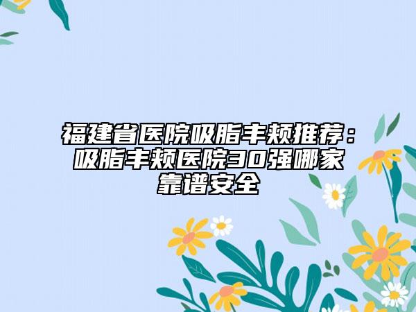 福建省医院吸脂丰颊推荐：吸脂丰颊医院30强哪家靠谱安全