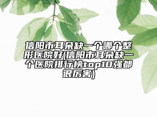 信阳市耳朵缺一个哪个整形医院好(信阳市耳朵缺一个医院排行榜top10强都很厉害)