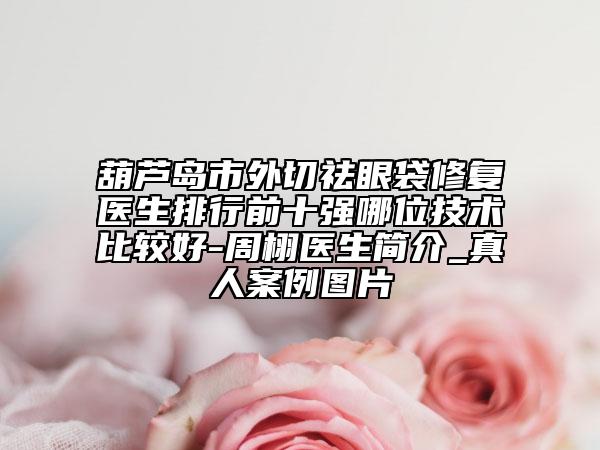 葫芦岛市外切祛眼袋修复医生排行前十强哪位技术比较好-周栩医生简介_真人案例图片