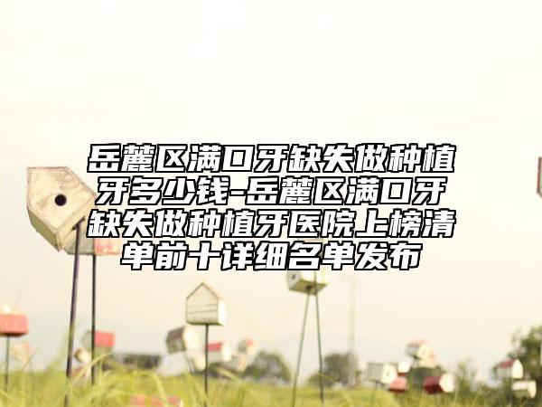 岳麓区满口牙缺失做种植牙多少钱-岳麓区满口牙缺失做种植牙医院上榜清单前十详细名单发布