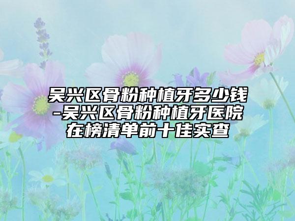 吴兴区骨粉种植牙多少钱-吴兴区骨粉种植牙医院在榜清单前十佳实查