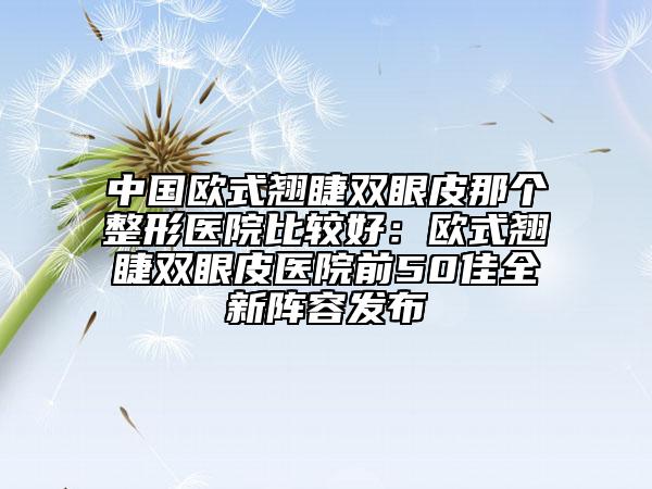 中国欧式翘睫双眼皮那个整形医院比较好：欧式翘睫双眼皮医院前50佳全新阵容发布