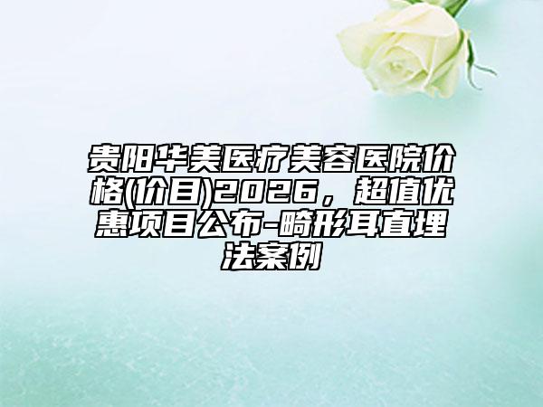 贵阳华美医疗美容医院价格(价目)2026，超值优惠项目公布-畸形耳直埋法案例