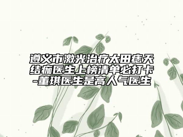 遵义市激光治疗太田痣天结痂医生上榜清单必打卡-董琪医生是高人气医生