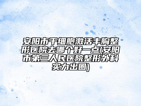 安阳市干细胞激活丰胸整形医院去哪个好一点(安阳市第三人民医院整形外科实力出圈)
