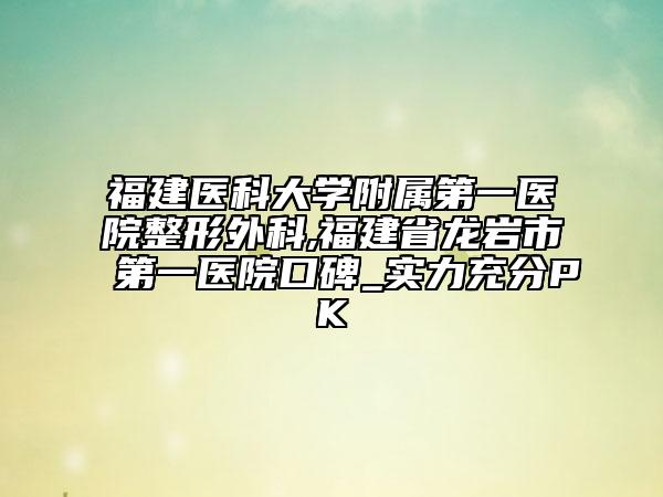 福建医科大学附属第一医院整形外科,福建省龙岩市第一医院口碑_实力充分PK