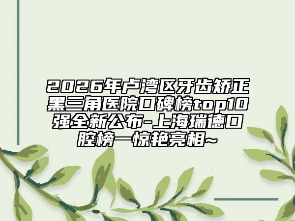 2026年卢湾区牙齿矫正黑三角医院口碑榜top10强全新公布-上海瑞德口腔榜一惊艳亮相~