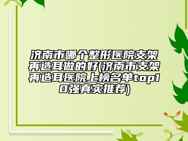 济南市哪个整形医院支架再造耳做的好(济南市支架再造耳医院上榜名单top10强真实推荐)