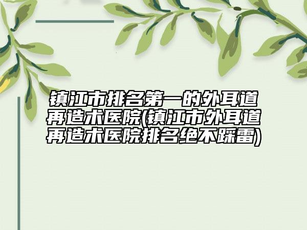 镇江市排名第一的外耳道再造术医院(镇江市外耳道再造术医院排名绝不踩雷)