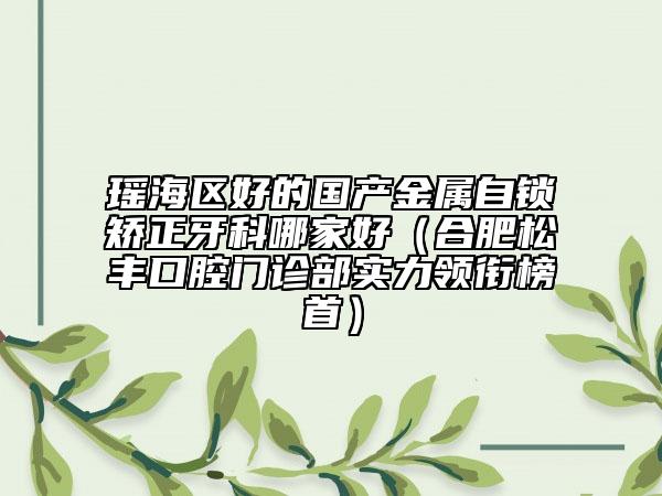 瑶海区好的国产金属自锁矫正牙科哪家好（合肥松丰口腔门诊部实力领衔榜首）