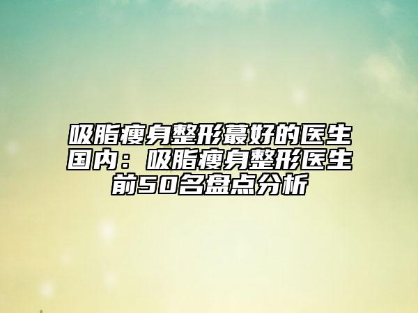 吸脂瘦身整形蕞好的医生国内：吸脂瘦身整形医生前50名盘点分析