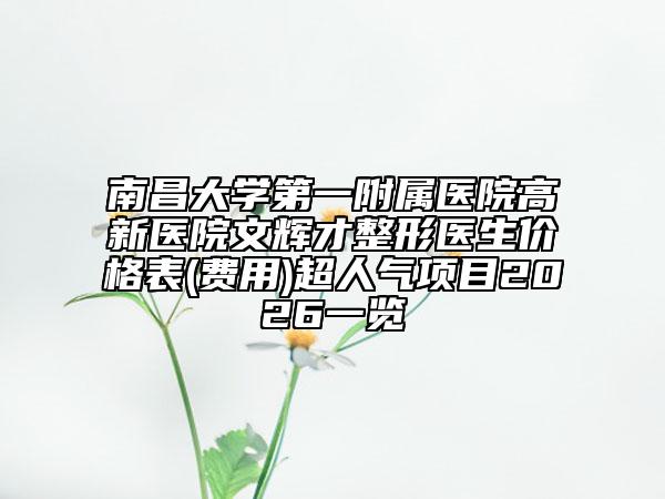 南昌大学第一附属医院高新医院文辉才整形医生价格表(费用)超人气项目2026一览