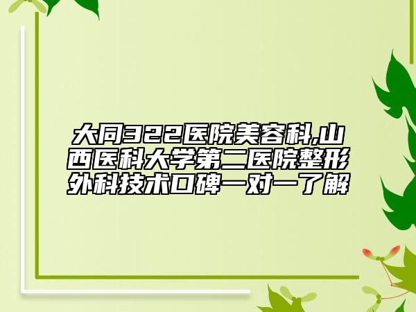 大同322医院美容科,山西医科大学第二医院整形外科技术口碑一对一了解