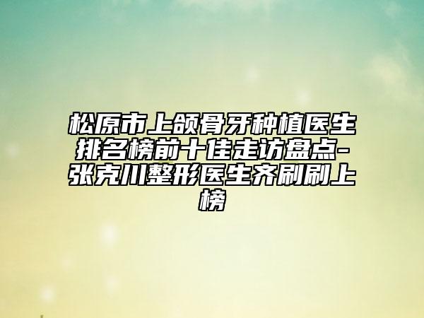 松原市上颌骨牙种植医生排名榜前十佳走访盘点-张克川整形医生齐刷刷上榜