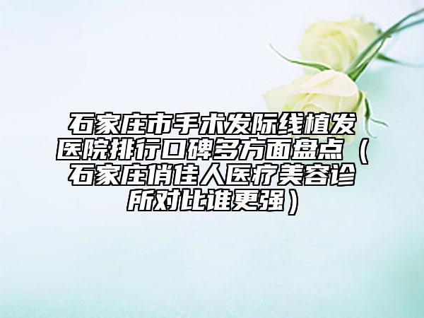 石家庄市手术发际线植发医院排行口碑多方面盘点（石家庄俏佳人医疗美容诊所对比谁更强）