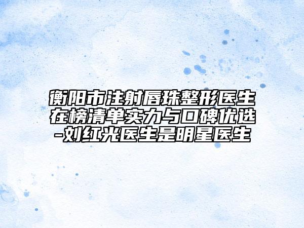 衡阳市注射唇珠整形医生在榜清单实力与口碑优选-刘红光医生是明星医生