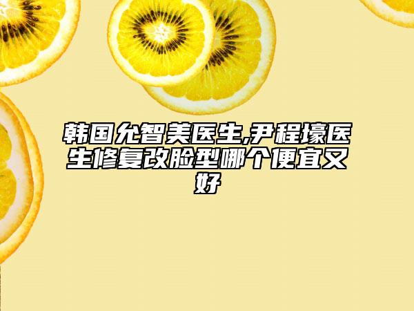 韩国允智美医生,尹程壕医生修复改脸型哪个便宜又好