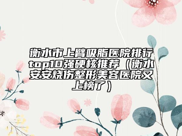 衡水市上臂吸脂医院排行top10强硬核推荐（衡水安安烧伤整形美容医院又上榜了）