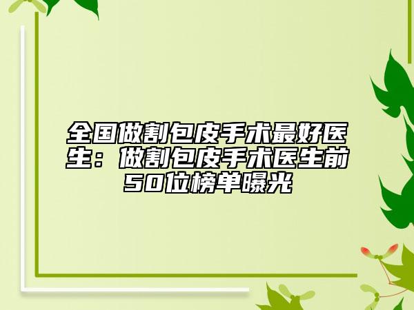 全国做割包皮手术最好医生：做割包皮手术医生前50位榜单曝光